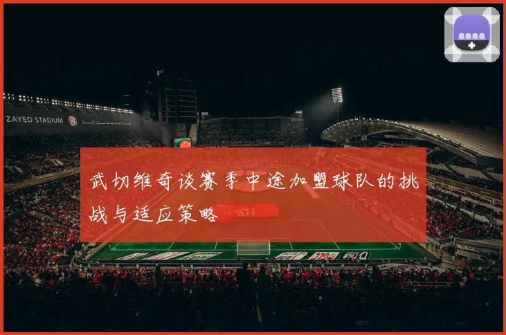 武切维奇谈赛季中途加盟球队的挑战与适应策略