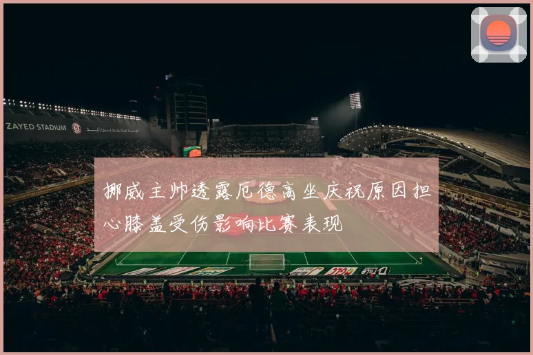 挪威主帅透露厄德高坐庆祝原因担心膝盖受伤影响比赛表现