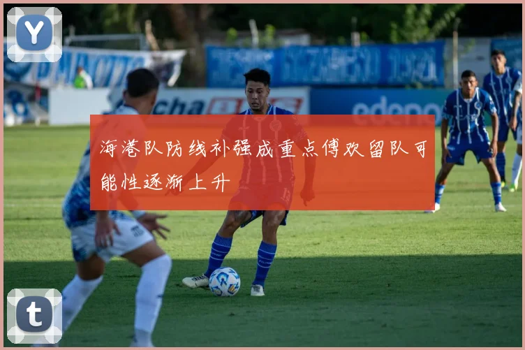 海港队防线补强成重点傅欢留队可能性逐渐上升