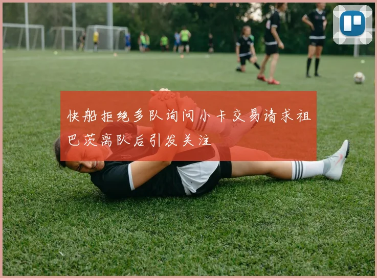 快船拒绝多队询问小卡交易请求祖巴茨离队后引发关注