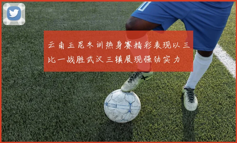 云南玉昆冬训热身赛精彩表现以三比一战胜武汉三镇展现强劲实力