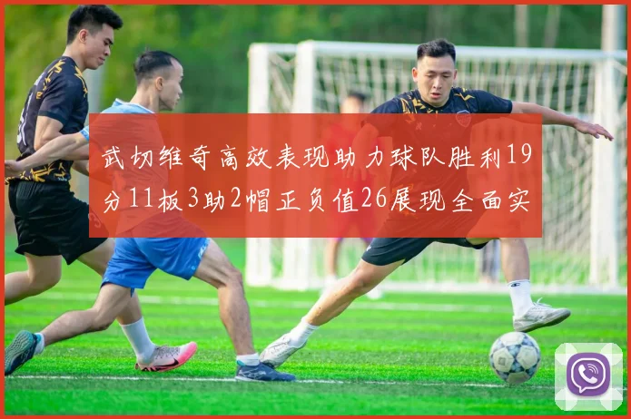 武切维奇高效表现助力球队胜利19分11板3助2帽正负值26展现全面实力