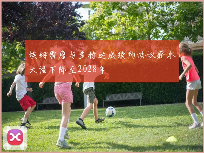 埃姆雷詹与多特达成续约协议薪水大幅下降至2028年