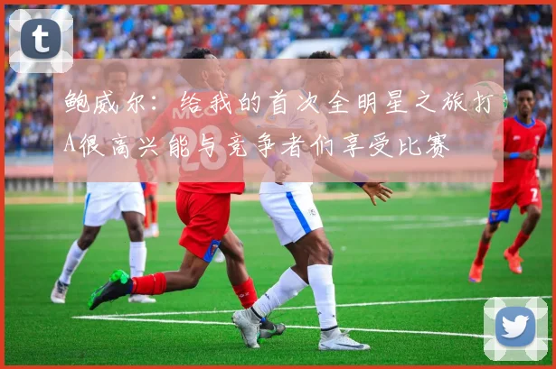 鲍威尔：给我的首次全明星之旅打A很高兴能与竞争者们享受比赛