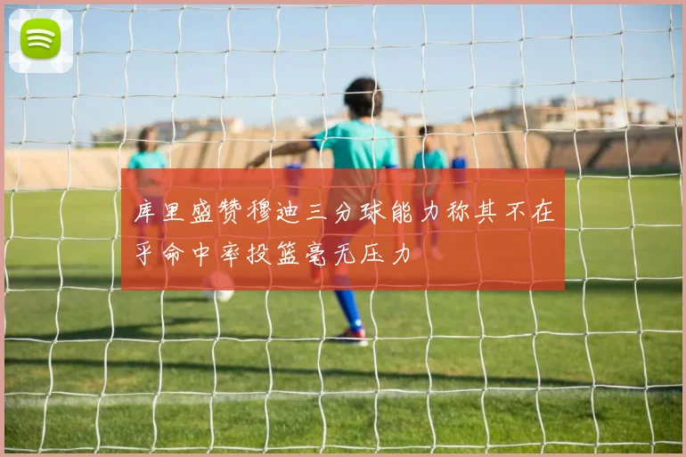 库里盛赞穆迪三分球能力称其不在乎命中率投篮毫无压力