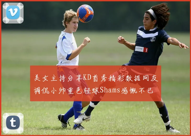 美女主持分享KD首秀精彩数据网友调侃小帅重色轻球Shams感慨不已