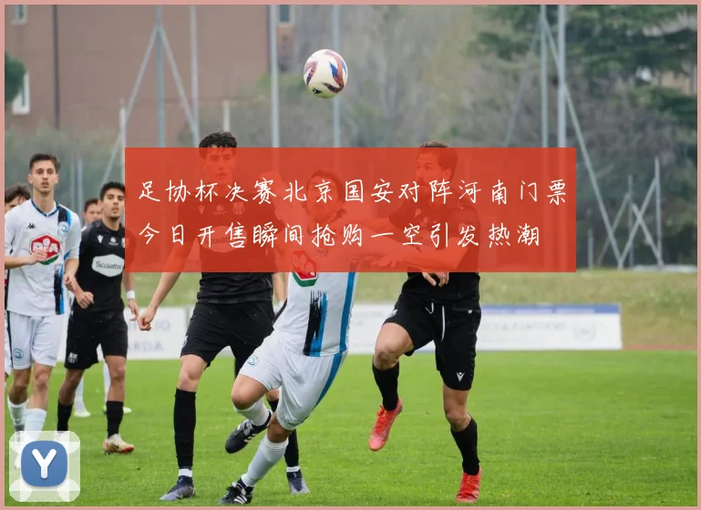 足协杯决赛北京国安对阵河南门票今日开售瞬间抢购一空引发热潮
