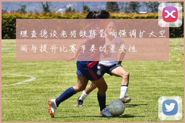 理查德谈老将缺阵影响强调扩大空间与提升比赛节奏的重要性