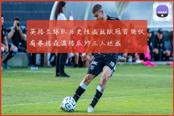 英格兰球队历史性成就欧冠百场仅有弗格森温格瓜帅三人达成