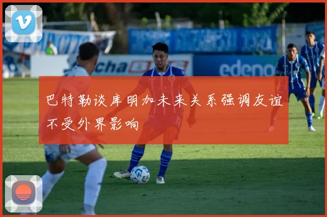 巴特勒谈库明加未来关系强调友谊不受外界影响