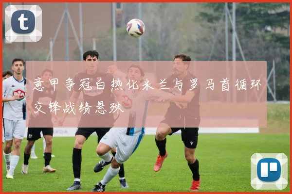 意甲争冠白热化米兰与罗马首循环交锋战绩悬殊