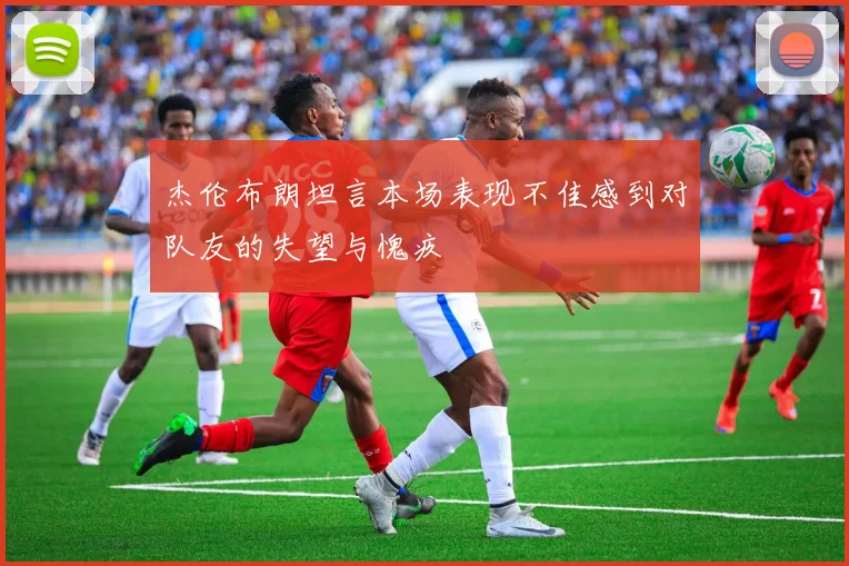 杰伦布朗坦言本场表现不佳感到对队友的失望与愧疚