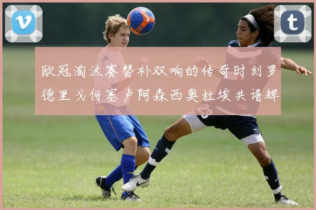 欧冠淘汰赛替补双响的传奇时刻罗德里戈何塞卢阿森西奥杜埃共谱辉煌
