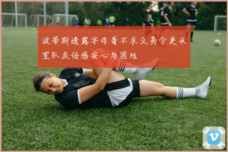 波蒂斯透露字母哥不求交易令更衣室队友倍感安心与团结