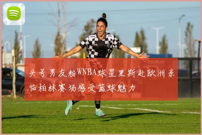 头号男友粉WNBA球星里斯赴欧洲亲临柏林赛场感受篮球魅力
