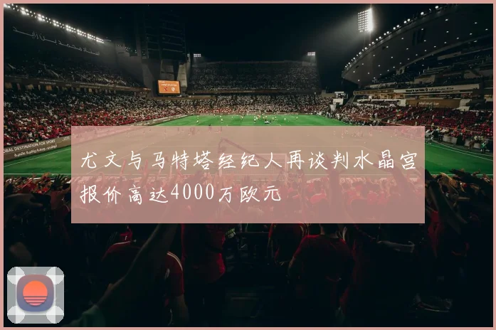 尤文与马特塔经纪人再谈判水晶宫报价高达4000万欧元