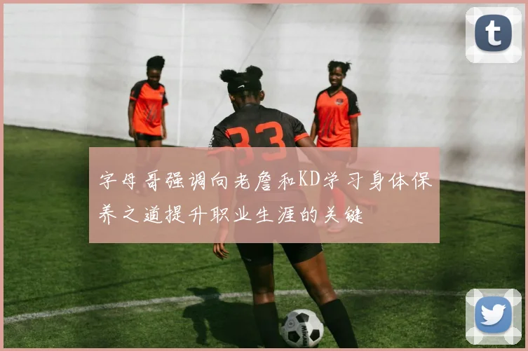 字母哥强调向老詹和KD学习身体保养之道提升职业生涯的关键