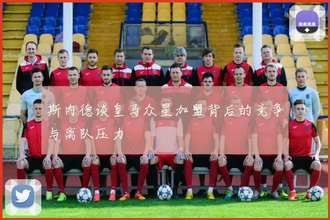 斯内德谈皇马众星加盟背后的竞争与离队压力