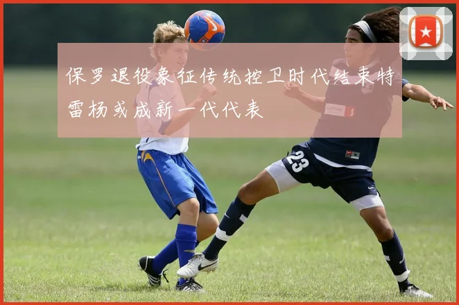 保罗退役象征传统控卫时代结束特雷杨或成新一代代表