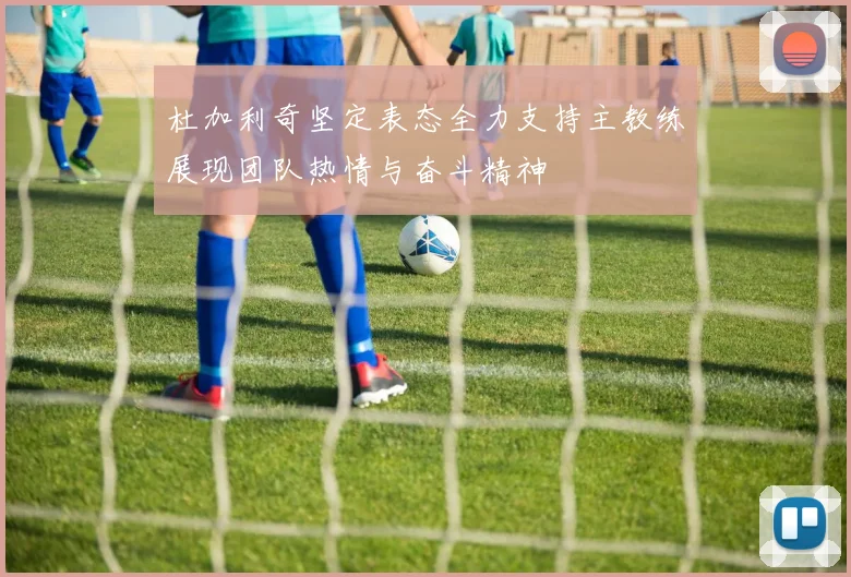 杜加利奇坚定表态全力支持主教练展现团队热情与奋斗精神