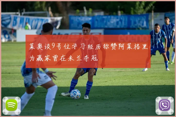 莱奥谈9号位学习经历称赞阿莱格里为赢家曾在米兰夺冠