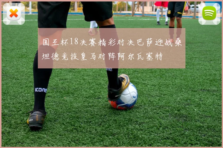 国王杯18决赛精彩对决巴萨迎战桑坦德竞技皇马对阵阿尔瓦塞特