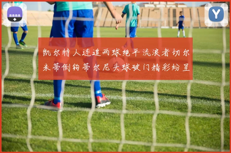 凯尔特人连追两球绝平流浪者切尔米蒂倒钩蒂尔尼头球破门精彩纷呈