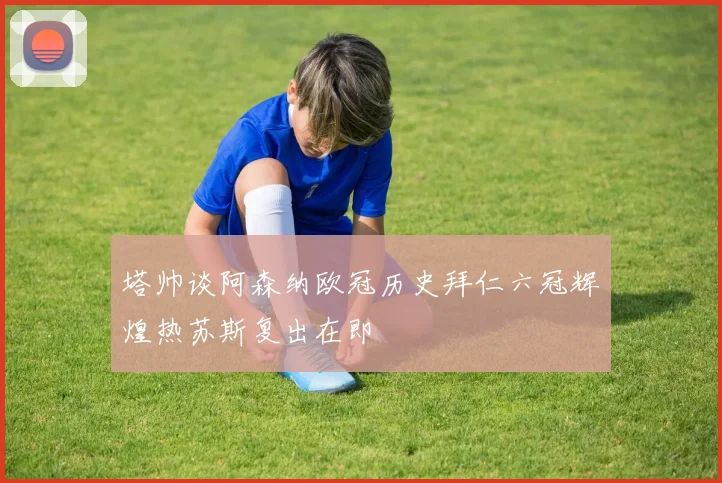 塔帅谈阿森纳欧冠历史拜仁六冠辉煌热苏斯复出在即