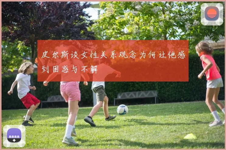 皮尔斯谈女性关系观念为何让他感到困惑与不解