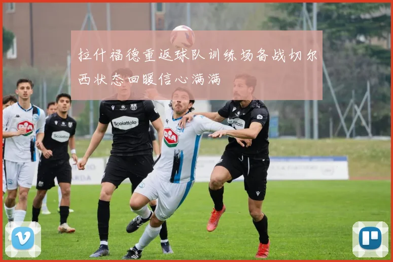 拉什福德重返球队训练场备战切尔西状态回暖信心满满