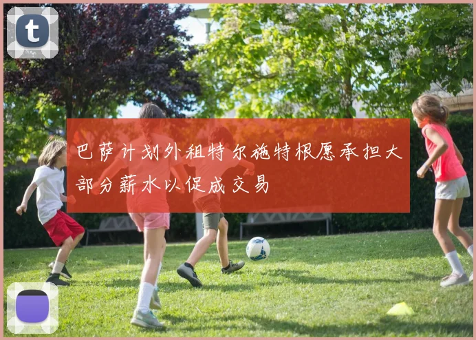 巴萨计划外租特尔施特根愿承担大部分薪水以促成交易
