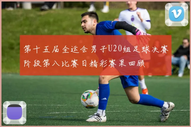 第十五届全运会男子U20组足球决赛阶段第八比赛日精彩赛果回顾