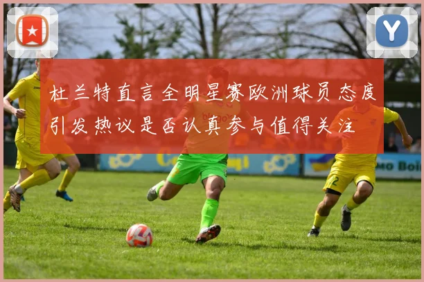 杜兰特直言全明星赛欧洲球员态度引发热议是否认真参与值得关注