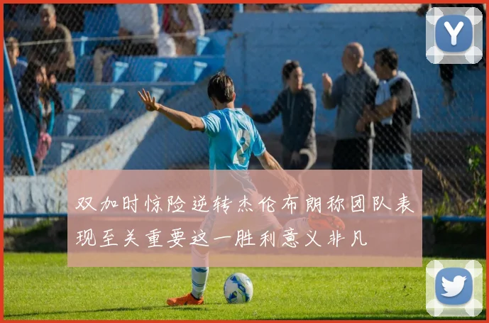 双加时惊险逆转杰伦布朗称团队表现至关重要这一胜利意义非凡