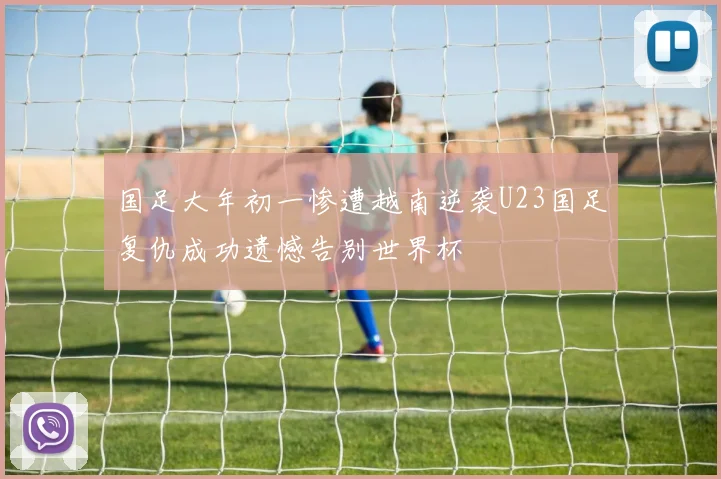 国足大年初一惨遭越南逆袭U23国足复仇成功遗憾告别世界杯