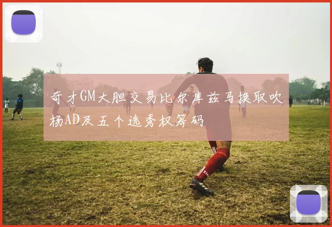 奇才GM大胆交易比尔库兹马换取吹杨AD及五个选秀权筹码