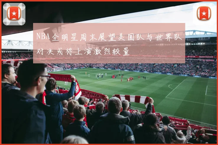 NBA全明星周末展望美国队与世界队对决或将上演激烈较量