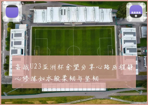备战U23亚洲杯余望分享心路历程静心修炼如水般柔韧与坚韧